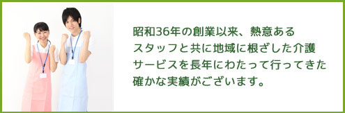 昭和36年の創業以来、熱意あるスタッフとともに地域に根差した介護サービスを長年にわたって行ってきた確かな実績がございます。