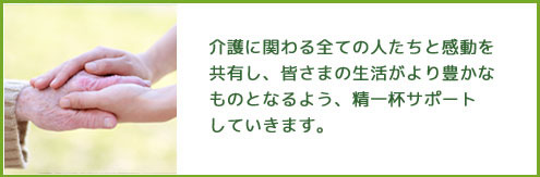 介護に関わる全ての人たちと感動を共有し、皆さまの生活がより豊かなものとなるよう、精一杯サポートしていきます。